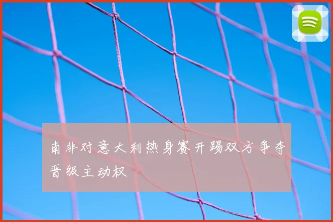 南非对意大利热身赛开踢双方争夺晋级主动权